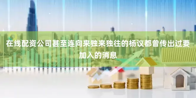在线配资公司甚至连向来独来独往的杨议都曾传出过要加入的消息