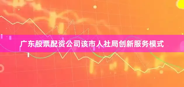 广东股票配资公司该市人社局创新服务模式