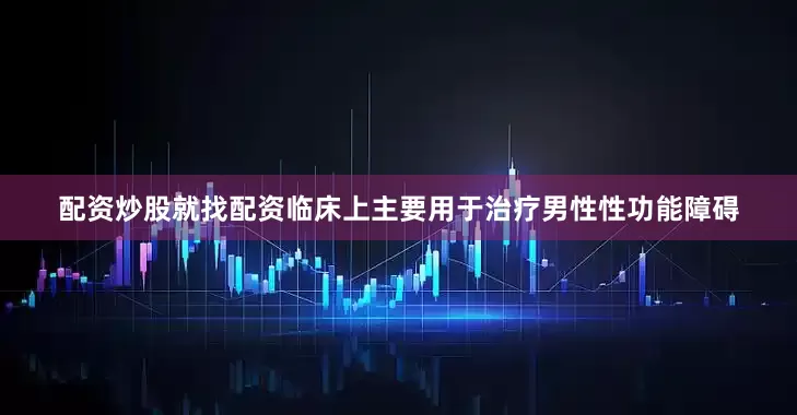 配资炒股就找配资临床上主要用于治疗男性性功能障碍