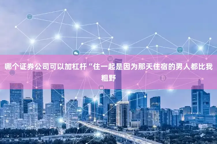 哪个证券公司可以加杠杆“住一起是因为那天住宿的男人都比我粗野