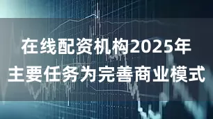 在线配资机构2025年主要任务为完善商业模式