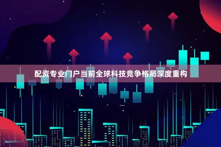 配资专业门户当前全球科技竞争格局深度重构