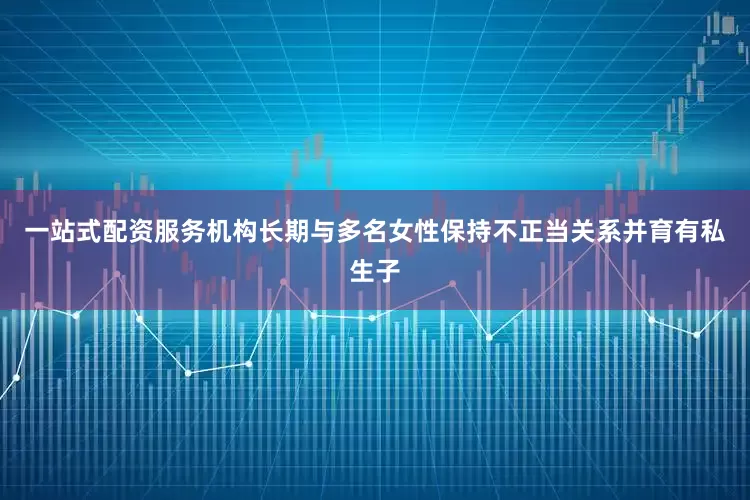 一站式配资服务机构长期与多名女性保持不正当关系并育有私生子
