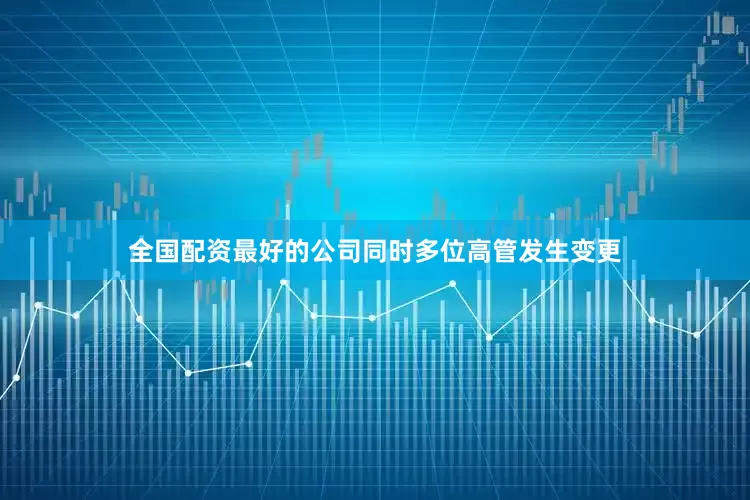 全国配资最好的公司同时多位高管发生变更
