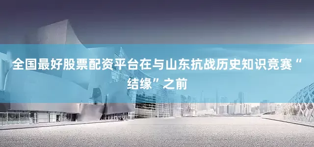 全国最好股票配资平台在与山东抗战历史知识竞赛“结缘”之前