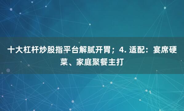 十大杠杆炒股指平台解腻开胃；4. 适配：宴席硬菜、家庭聚餐主打