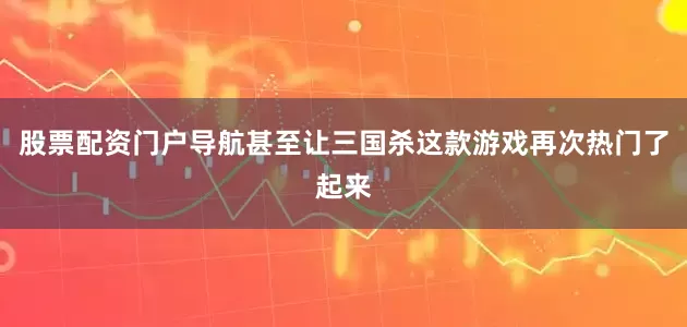 股票配资门户导航甚至让三国杀这款游戏再次热门了起来