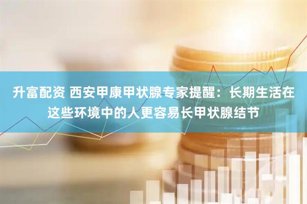 升富配资 西安甲康甲状腺专家提醒：长期生活在这些环境中的人更容易长甲状腺结节