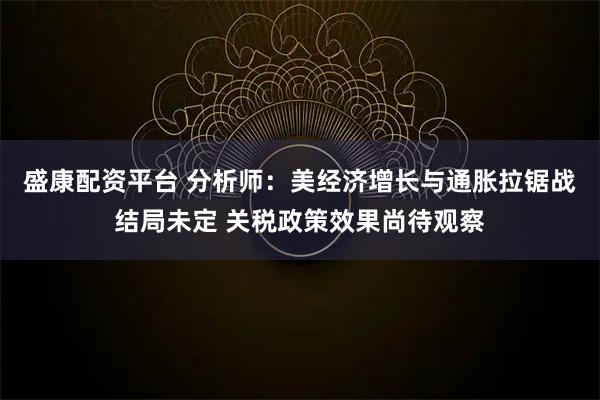 盛康配资平台 分析师：美经济增长与通胀拉锯战结局未定 关税政策效果尚待观察