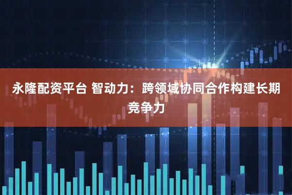 永隆配资平台 智动力：跨领域协同合作构建长期竞争力