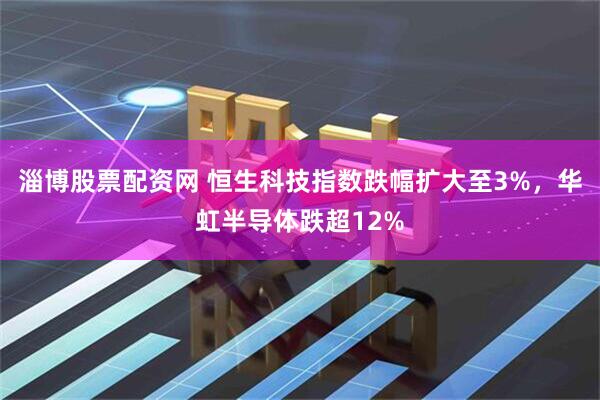 淄博股票配资网 恒生科技指数跌幅扩大至3%，华虹半导体跌超12%