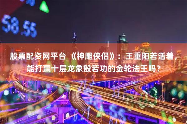 股票配资网平台 《神雕侠侣》：王重阳若活着，能打赢十层龙象般若功的金轮法王吗？