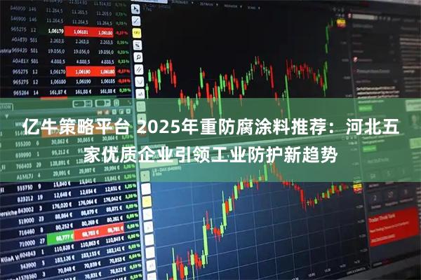 亿牛策略平台 2025年重防腐涂料推荐：河北五家优质企业引领工业防护新趋势