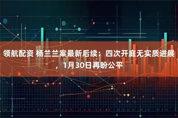 领航配资 杨兰兰案最新后续：四次开庭无实质进展，1月30日再盼公平