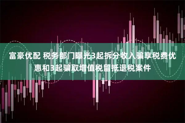 富豪优配 税务部门曝光3起拆分收入骗享税费优惠和3起骗取增值税留抵退税案件