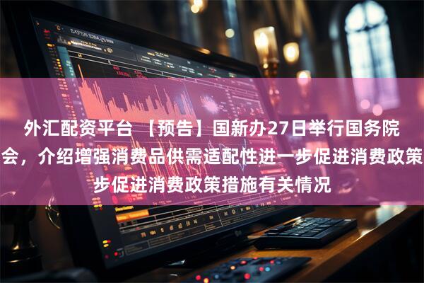外汇配资平台 【预告】国新办27日举行国务院政策例行吹风会，介绍增强消费品供需适配性进一步促进消费政策措施有关情况
