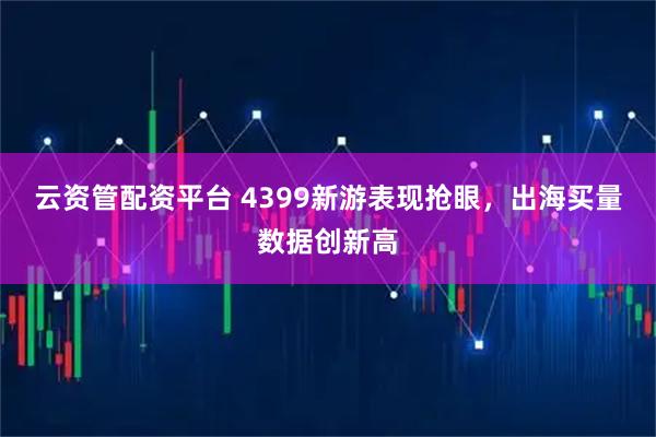 云资管配资平台 4399新游表现抢眼，出海买量数据创新高