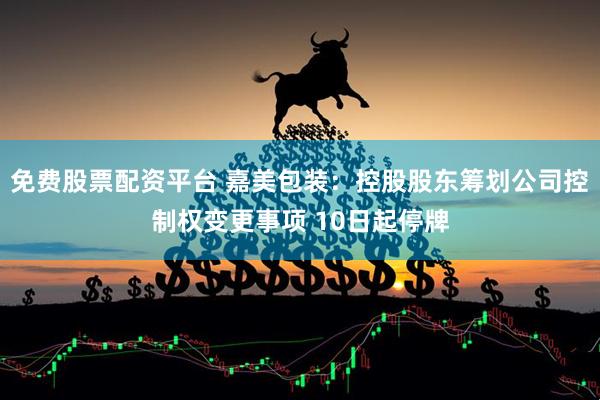 免费股票配资平台 嘉美包装：控股股东筹划公司控制权变更事项 10日起停牌