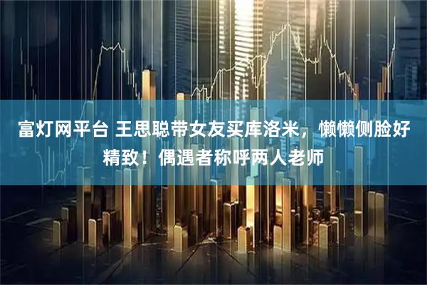 富灯网平台 王思聪带女友买库洛米，懒懒侧脸好精致！偶遇者称呼两人老师