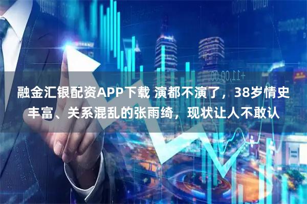 融金汇银配资APP下载 演都不演了，38岁情史丰富、关系混乱的张雨绮，现状让人不敢认