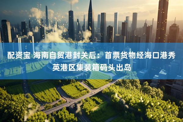 配资宝 海南自贸港封关后：首票货物经海口港秀英港区集装箱码头出岛