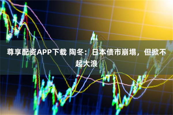 尊享配资APP下载 陶冬：日本债市崩塌，但掀不起大浪