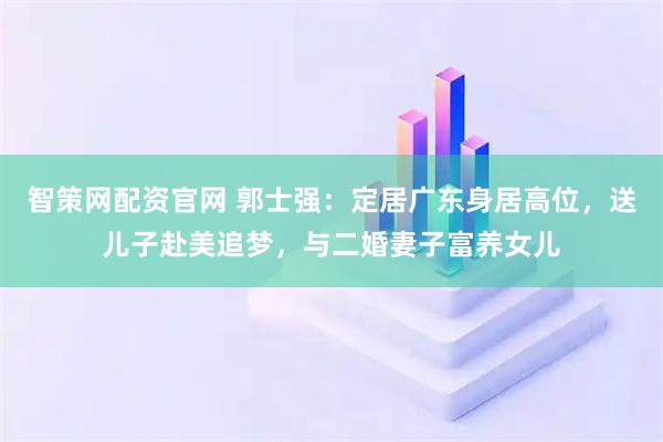 智策网配资官网 郭士强：定居广东身居高位，送儿子赴美追梦，与二婚妻子富养女儿