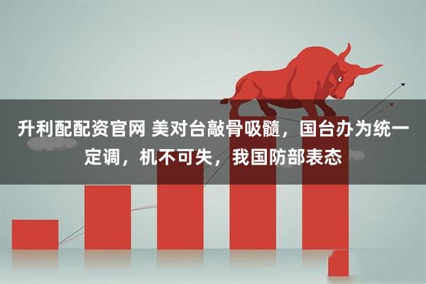 升利配配资官网 美对台敲骨吸髓，国台办为统一定调，机不可失，我国防部表态