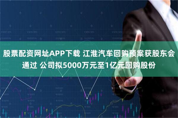 股票配资网址APP下载 江淮汽车回购预案获股东会通过 公司拟5000万元至1亿元回购股份